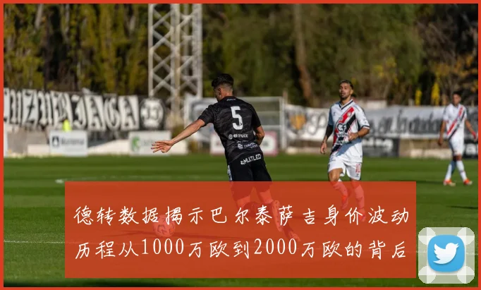 德转数据揭示巴尔泰萨吉身价波动历程从1000万欧到2000万欧的背后故事