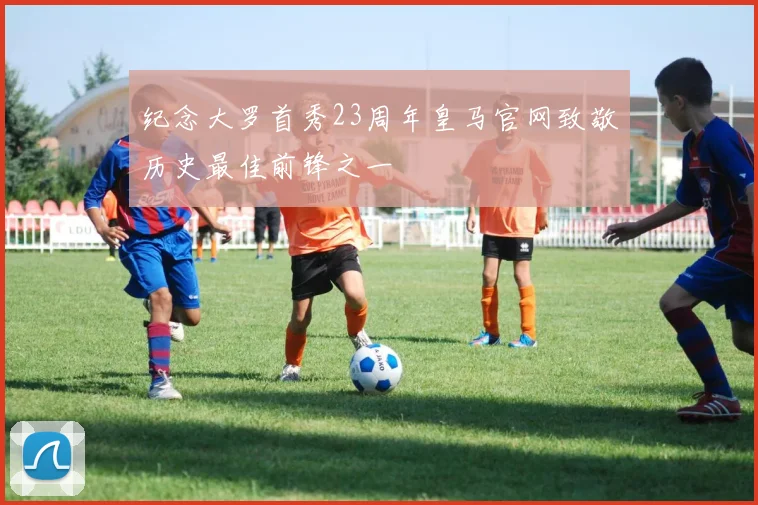 纪念大罗首秀23周年皇马官网致敬历史最佳前锋之一
