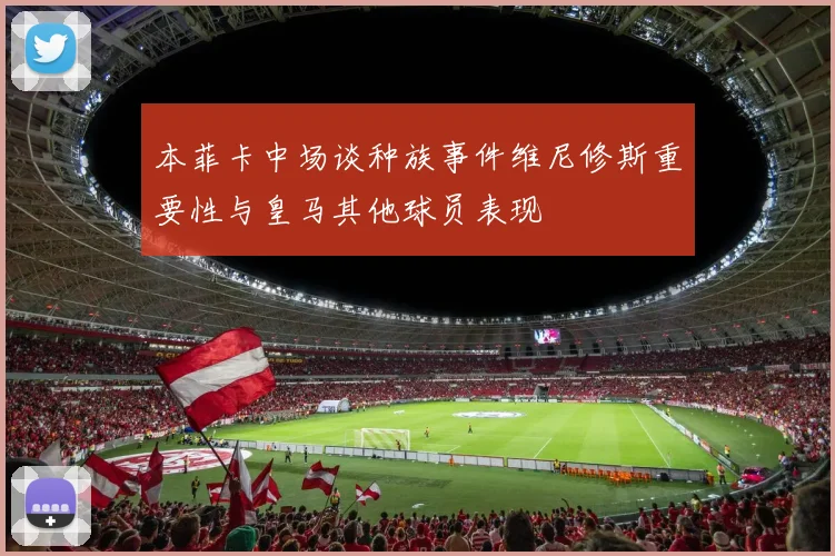 本菲卡中场谈种族事件维尼修斯重要性与皇马其他球员表现