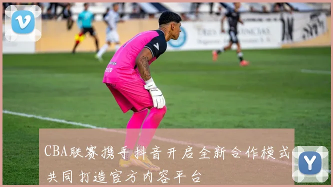 CBA联赛携手抖音开启全新合作模式共同打造官方内容平台