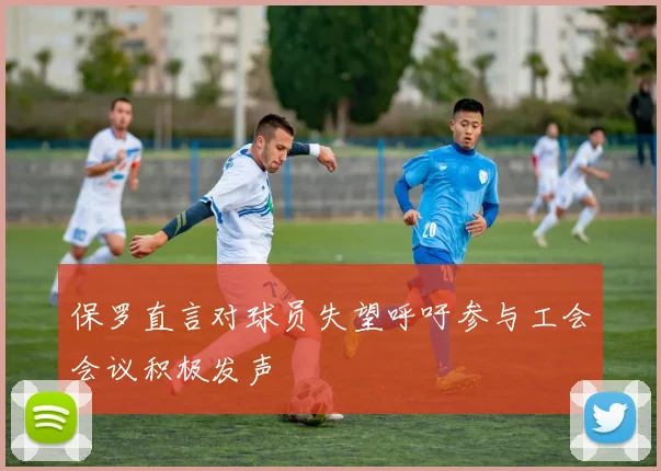 保罗直言对球员失望呼吁参与工会会议积极发声