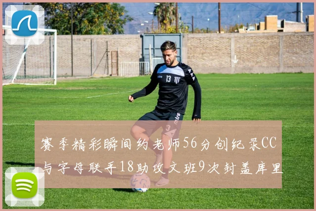 赛季精彩瞬间约老师56分创纪录CC与字母联手18助攻文班9次封盖库里三分球12记齐发