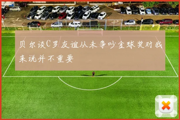 贝尔谈C罗友谊从未争吵金球奖对我来说并不重要