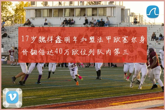 17岁魏祥鑫明年加盟法甲欧塞尔身价翻倍达40万欧位列队内第三