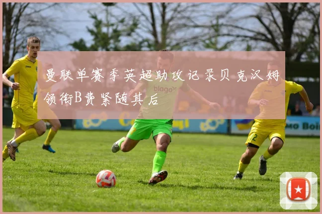 曼联单赛季英超助攻记录贝克汉姆领衔B费紧随其后