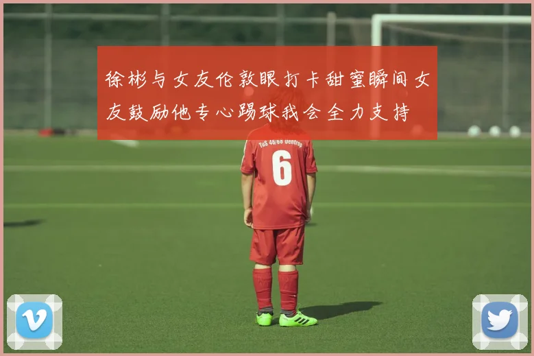 徐彬与女友伦敦眼打卡甜蜜瞬间女友鼓励他专心踢球我会全力支持
