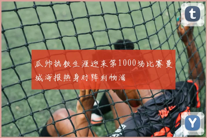 瓜帅执教生涯迎来第1000场比赛曼城海报热身对阵利物浦