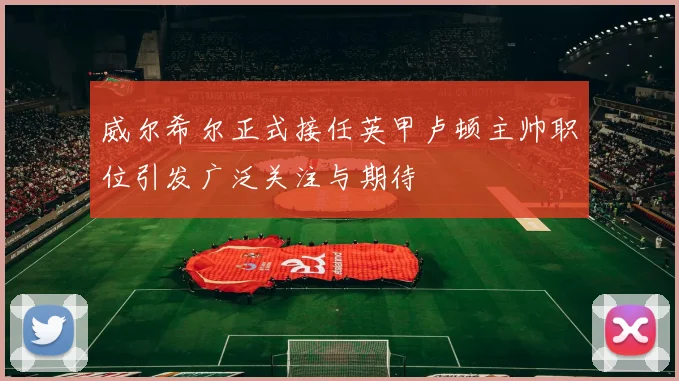 威尔希尔正式接任英甲卢顿主帅职位引发广泛关注与期待