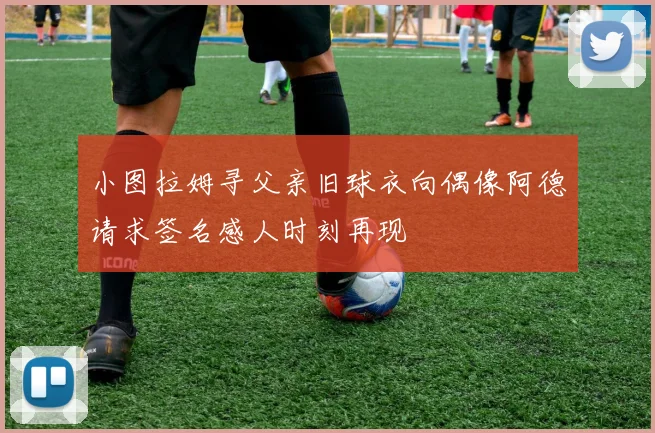 小图拉姆寻父亲旧球衣向偶像阿德请求签名感人时刻再现
