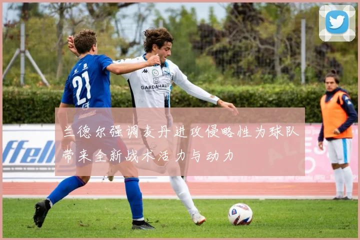 兰德尔强调麦丹进攻侵略性为球队带来全新战术活力与动力