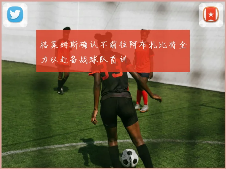 格莱姆斯确认不前往阿布扎比将全力以赴备战球队首训