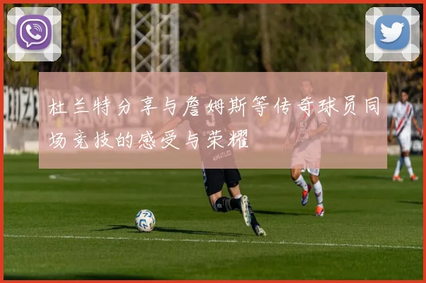杜兰特分享与詹姆斯等传奇球员同场竞技的感受与荣耀