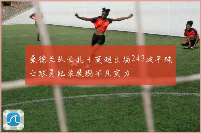 桑德兰队长扎卡英超出场243次平瑞士球员纪录展现不凡实力