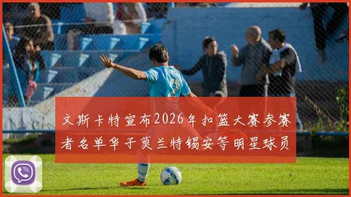 文斯卡特宣布2026年扣篮大赛参赛者名单华子莫兰特锡安等明星球员齐聚