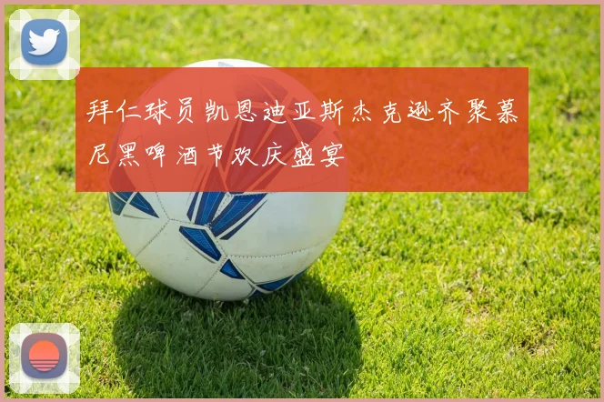 拜仁球员凯恩迪亚斯杰克逊齐聚慕尼黑啤酒节欢庆盛宴