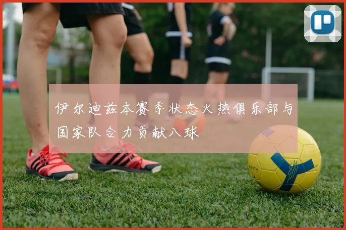 伊尔迪兹本赛季状态火热俱乐部与国家队合力贡献八球