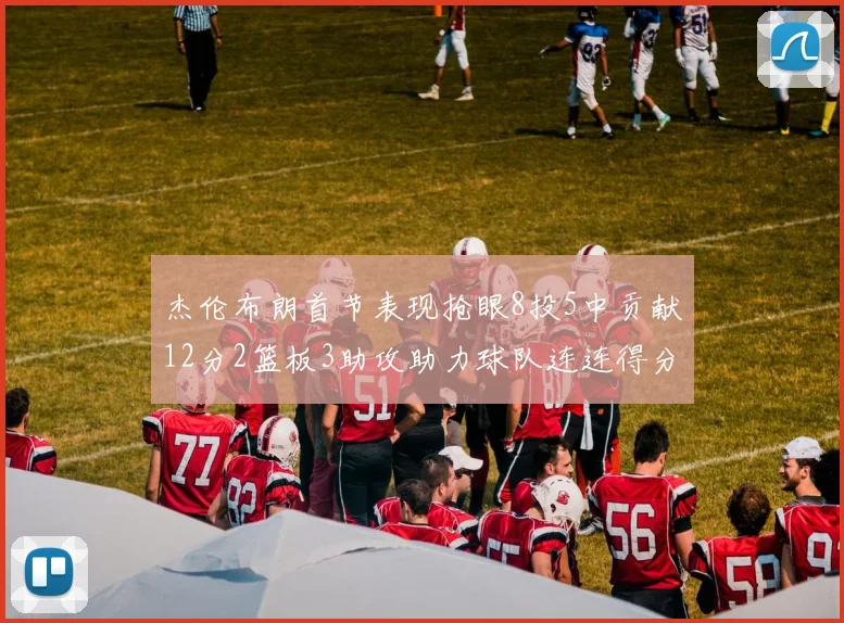 杰伦布朗首节表现抢眼8投5中贡献12分2篮板3助攻助力球队连连得分