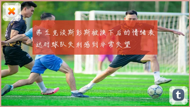 弗兰克谈斯彭斯被换下后的情绪表达对球队失利感到非常失望