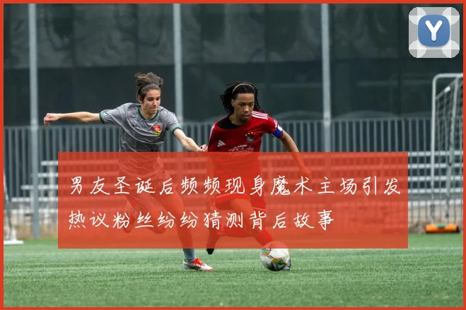 男友圣诞后频频现身魔术主场引发热议粉丝纷纷猜测背后故事
