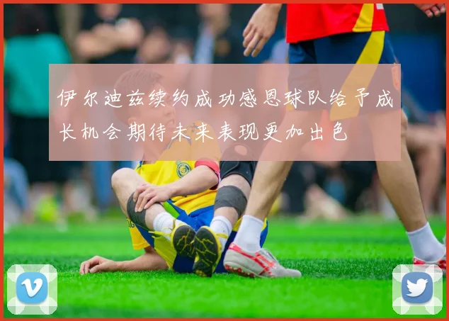 伊尔迪兹续约成功感恩球队给予成长机会期待未来表现更加出色