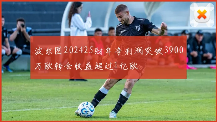 波尔图202425财年净利润突破3900万欧转会收益超过1亿欧