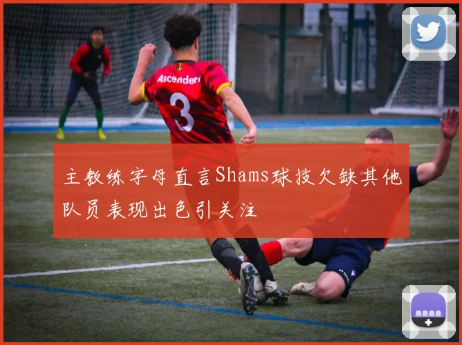 主教练字母直言Shams球技欠缺其他队员表现出色引关注