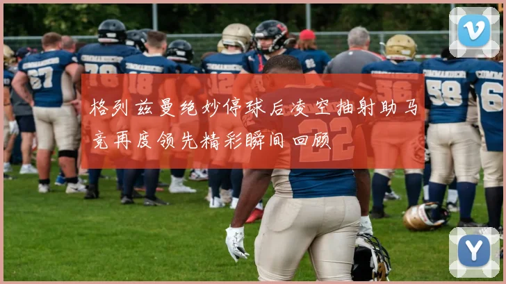 格列兹曼绝妙停球后凌空抽射助马竞再度领先精彩瞬间回顾