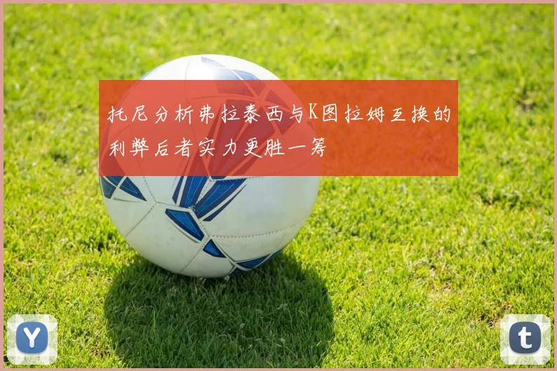 托尼分析弗拉泰西与K图拉姆互换的利弊后者实力更胜一筹