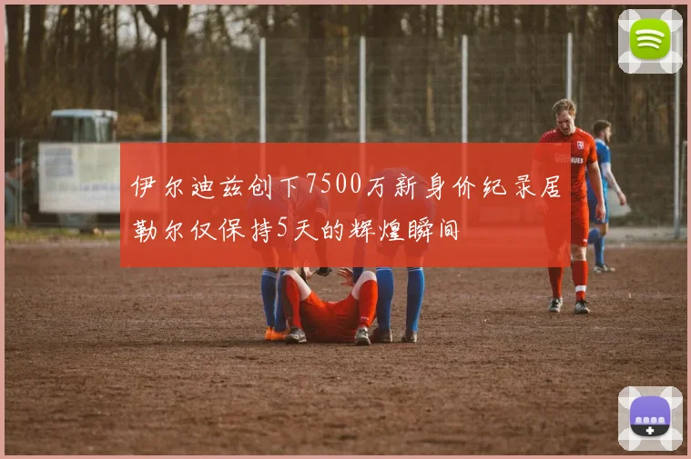 伊尔迪兹创下7500万新身价纪录居勒尔仅保持5天的辉煌瞬间