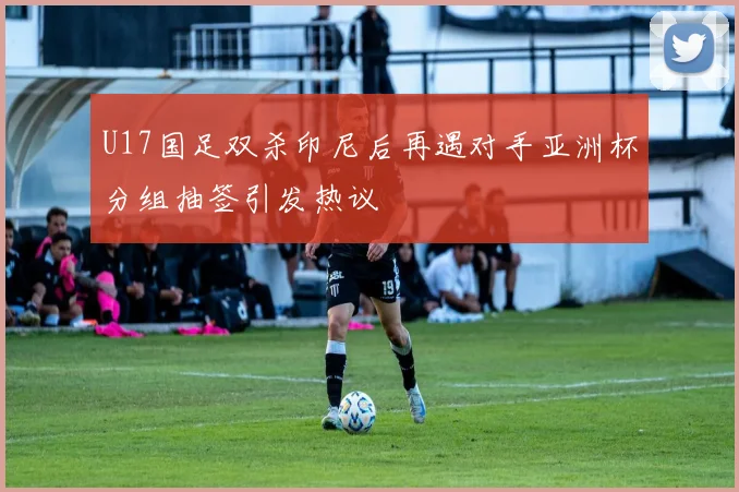 U17国足双杀印尼后再遇对手亚洲杯分组抽签引发热议