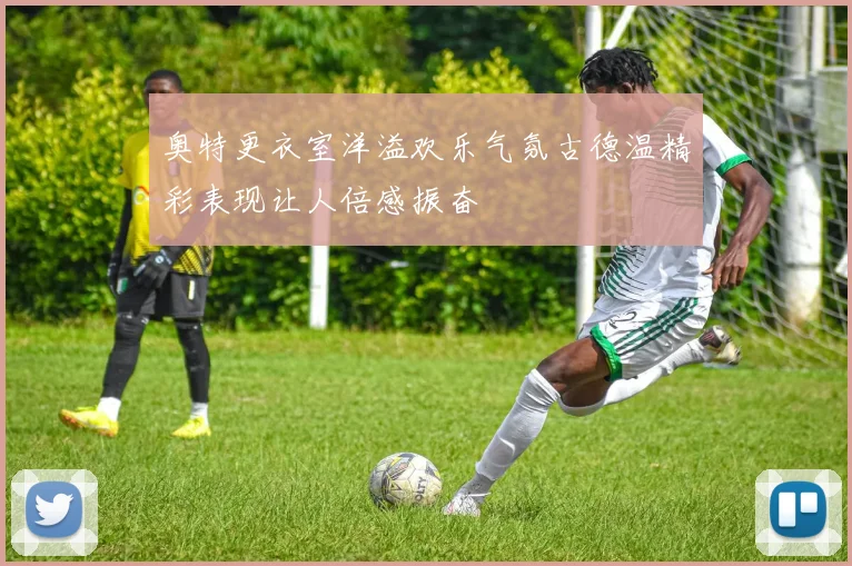 奥特更衣室洋溢欢乐气氛古德温精彩表现让人倍感振奋