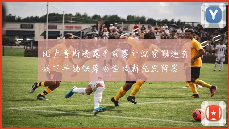 比卢普斯透露季前赛计划霍勒迪首战下半场缺席或尝试新先发阵容