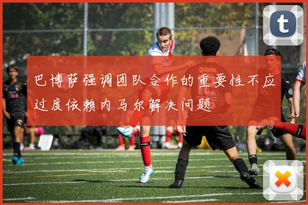 巴博萨强调团队合作的重要性不应过度依赖内马尔解决问题