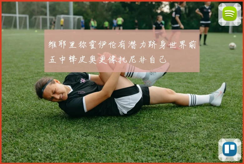 维耶里称霍伊伦有潜力跻身世界前五中锋皮奥更像托尼非自己