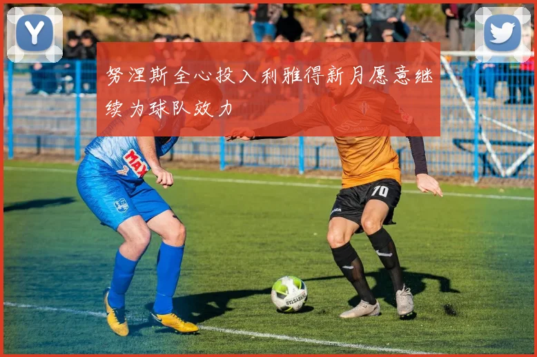 努涅斯全心投入利雅得新月愿意继续为球队效力