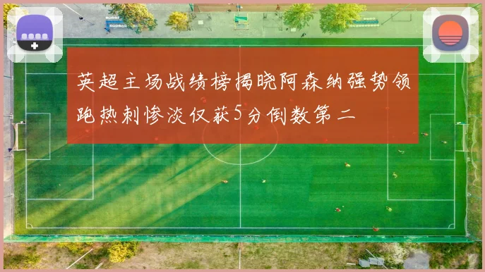 英超主场战绩榜揭晓阿森纳强势领跑热刺惨淡仅获5分倒数第二