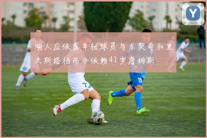 湖人应依靠年轻球员与东契奇和里夫斯搭档而非依赖41岁詹姆斯