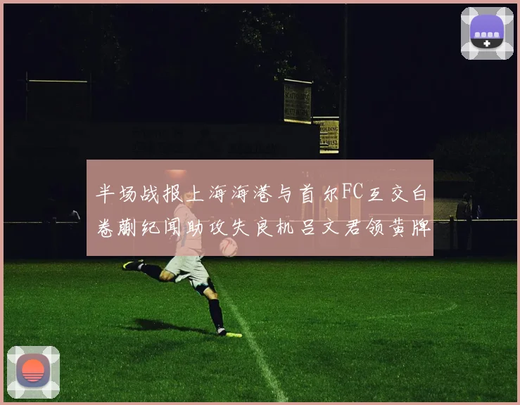 半场战报上海海港与首尔FC互交白卷蒯纪闻助攻失良机吕文君领黄牌