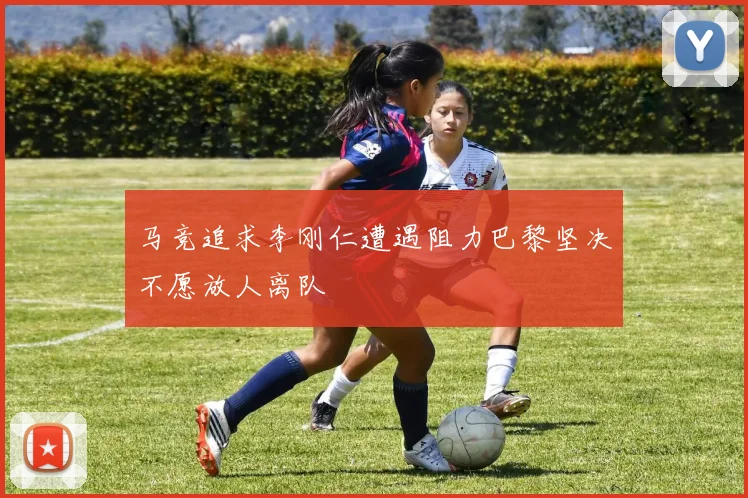 马竞追求李刚仁遭遇阻力巴黎坚决不愿放人离队