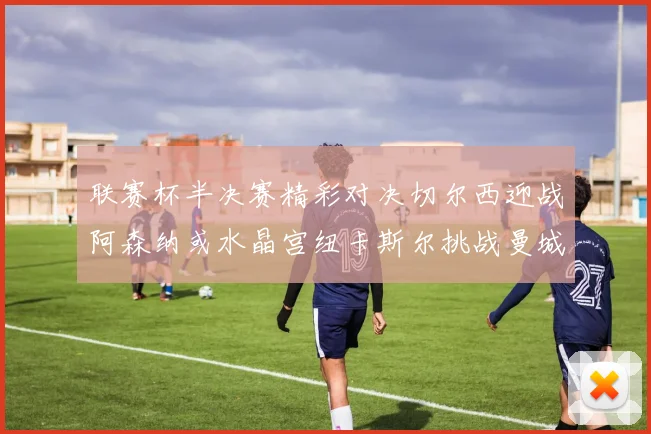 联赛杯半决赛精彩对决切尔西迎战阿森纳或水晶宫纽卡斯尔挑战曼城