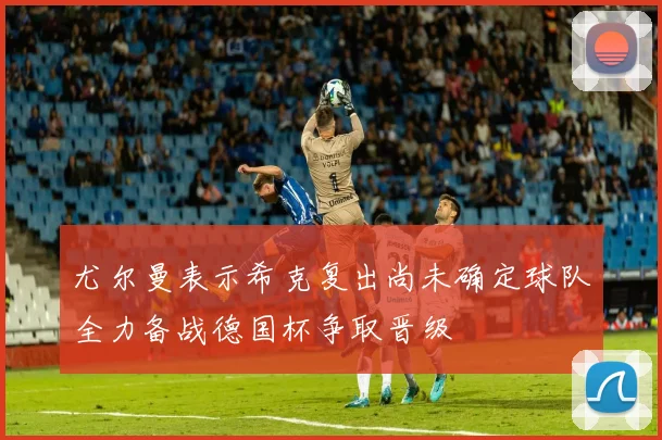 尤尔曼表示希克复出尚未确定球队全力备战德国杯争取晋级