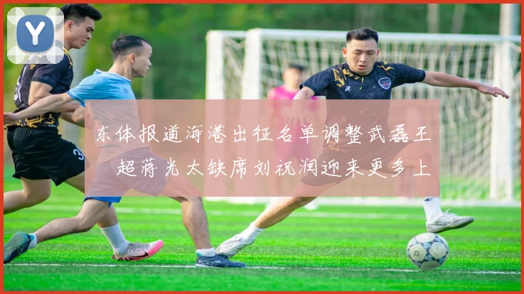 东体报道海港出征名单调整武磊王燊超蒋光太缺席刘祝润迎来更多上场机会