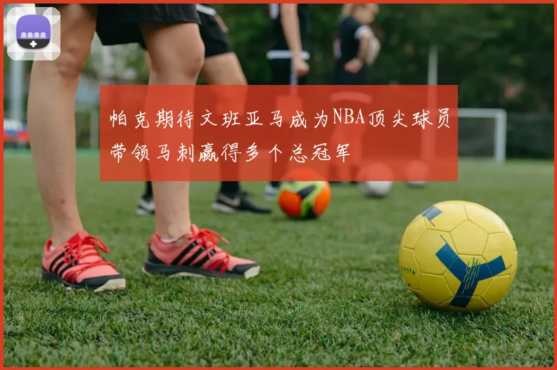 帕克期待文班亚马成为NBA顶尖球员带领马刺赢得多个总冠军