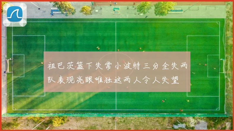 祖巴茨篮下失常小波特三分全失两队表现亮眼唯独这两人令人失望