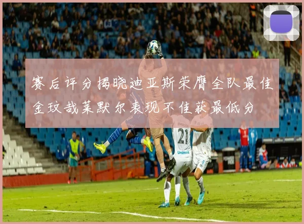 赛后评分揭晓迪亚斯荣膺全队最佳金玟哉莱默尔表现不佳获最低分