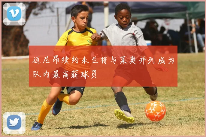 迈尼昂续约米兰将与莱奥并列成为队内最高薪球员