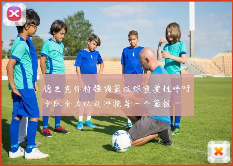 德里克怀特强调篮板球重要性呼吁全队全力以赴冲抢每一个篮板
