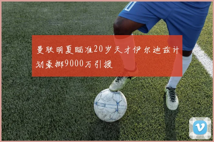 曼联明夏瞄准20岁天才伊尔迪兹计划豪掷9000万引援
