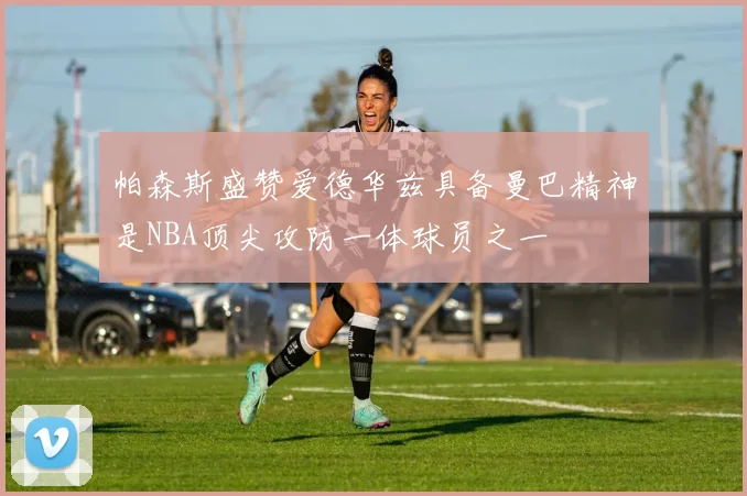 帕森斯盛赞爱德华兹具备曼巴精神是NBA顶尖攻防一体球员之一