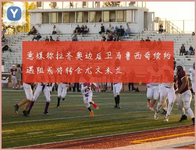 意媒称拉齐奥边后卫马鲁西奇续约遇阻或将转会尤文米兰